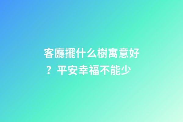 客廳擺什么樹寓意好？平安幸福不能少